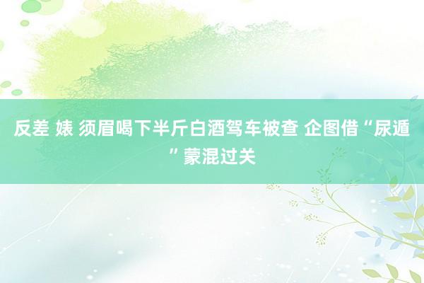 反差 婊 须眉喝下半斤白酒驾车被查 企图借“尿遁”蒙混过关