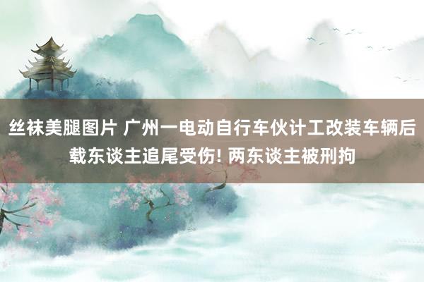 丝袜美腿图片 广州一电动自行车伙计工改装车辆后载东谈主追尾受伤! 两东谈主被刑拘