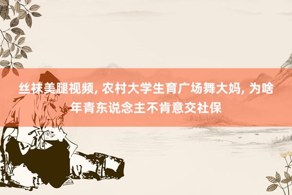 丝袜美腿视频， 农村大学生育广场舞大妈， 为啥年青东说念主不肯意交社保