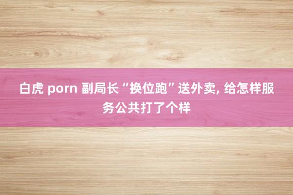 白虎 porn 副局长“换位跑”送外卖， 给怎样服务公共打了个样