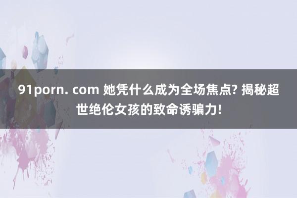91porn. com 她凭什么成为全场焦点? 揭秘超世绝伦女孩的致命诱骗力!