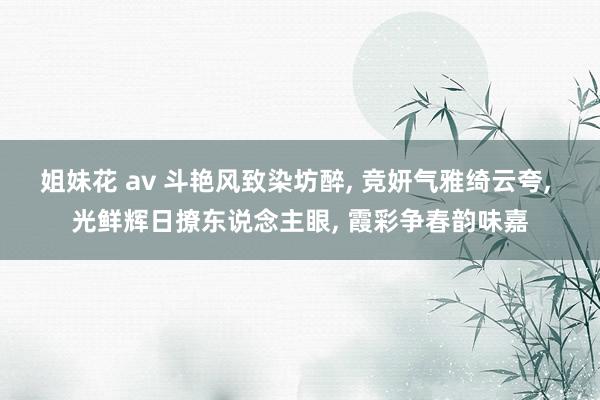 姐妹花 av 斗艳风致染坊醉， 竞妍气雅绮云夸， 光鲜辉日撩东说念主眼， 霞彩争春韵味嘉