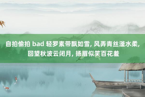 自拍偷拍 bad 轻罗素带飘如雪， 风弄青丝滏水柔， 回望秋波云闭月， 扬眉似笑百花羞