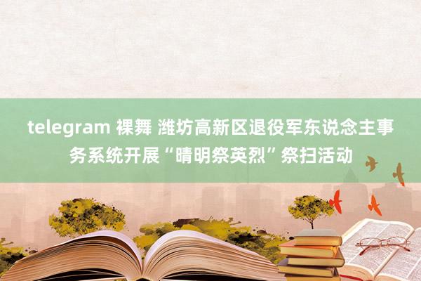 telegram 裸舞 潍坊高新区退役军东说念主事务系统开展“晴明祭英烈”祭扫活动