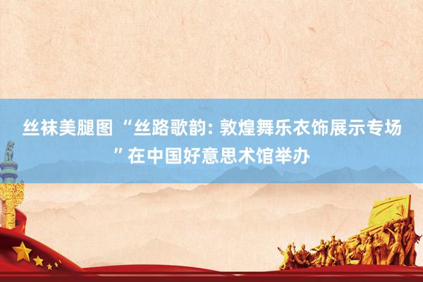 丝袜美腿图 “丝路歌韵: 敦煌舞乐衣饰展示专场”在中国好意思术馆举办