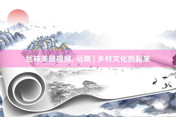 丝袜美腿视频， 远眺 | 乡村文化热起来