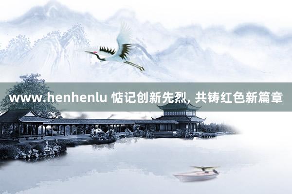 www.henhenlu 惦记创新先烈， 共铸红色新篇章