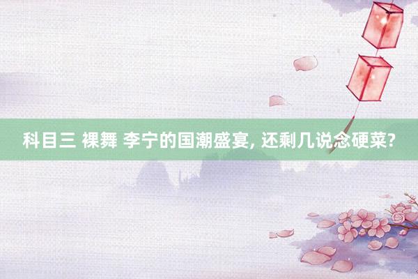 科目三 裸舞 李宁的国潮盛宴， 还剩几说念硬菜?