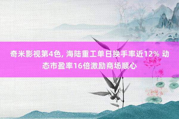 奇米影视第4色， 海陆重工单日换手率近12% 动态市盈率16倍激励商场顺心