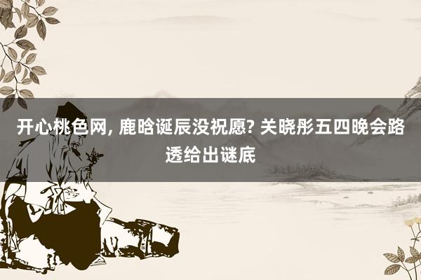 开心桃色网， 鹿晗诞辰没祝愿? 关晓彤五四晚会路透给出谜底