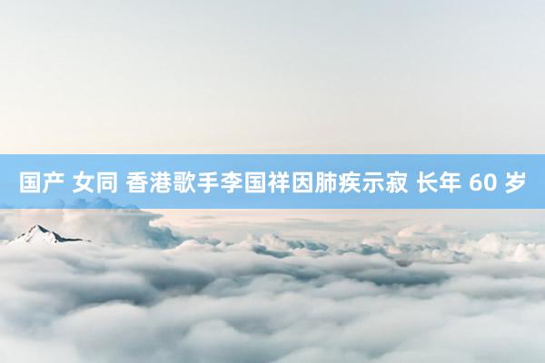 国产 女同 香港歌手李国祥因肺疾示寂 长年 60 岁