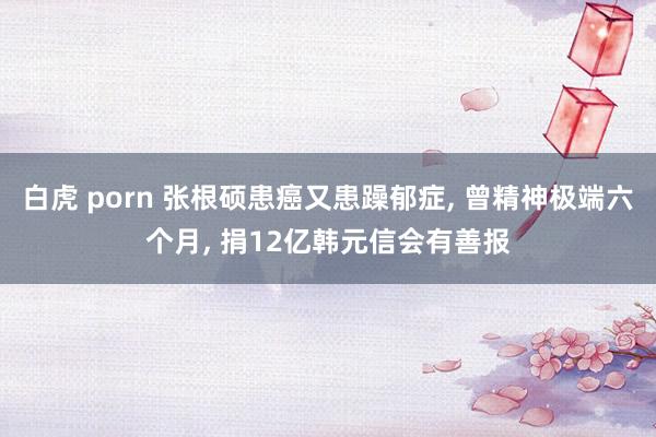 白虎 porn 张根硕患癌又患躁郁症， 曾精神极端六个月， 捐12亿韩元信会有善报