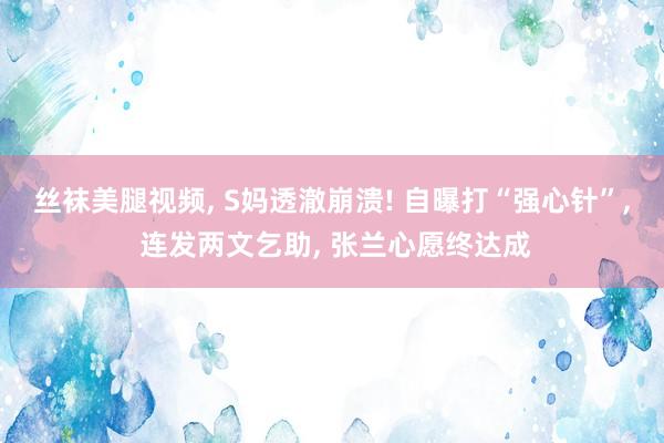 丝袜美腿视频， S妈透澈崩溃! 自曝打“强心针”， 连发两文乞助， 张兰心愿终达成