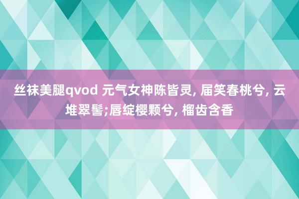 丝袜美腿qvod 元气女神陈皆灵， 届笑春桃兮， 云堆翠髻;唇绽樱颗兮， 榴齿含香