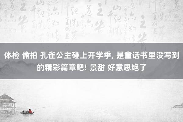 体检 偷拍 孔雀公主碰上开学季， 是童话书里没写到的精彩篇章吧! 景甜 好意思绝了