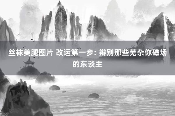 丝袜美腿图片 改运第一步: 辩别那些芜杂你磁场的东谈主