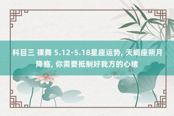 科目三 裸舞 5.12-5.18星座运势， 天蝎座朔月降临， 你需要抵制好我方的心绪