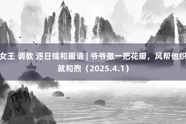 女王 调教 逐日暄和画语 | 爷爷撒一把花瓣，风帮他织就和煦（2025.4.1）