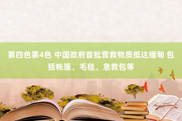 第四色第4色 中国政府首批营救物质抵达缅甸 包括帐篷、毛毯、急救包等