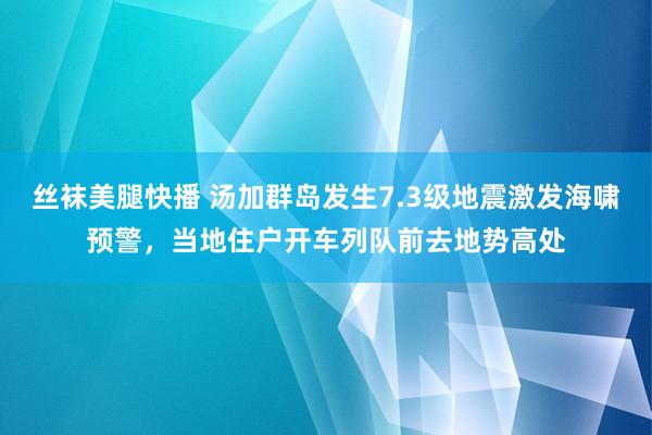 丝袜美腿快播 汤加群岛发生7.3级地震激发海啸预警，当地住户开车列队前去地势高处