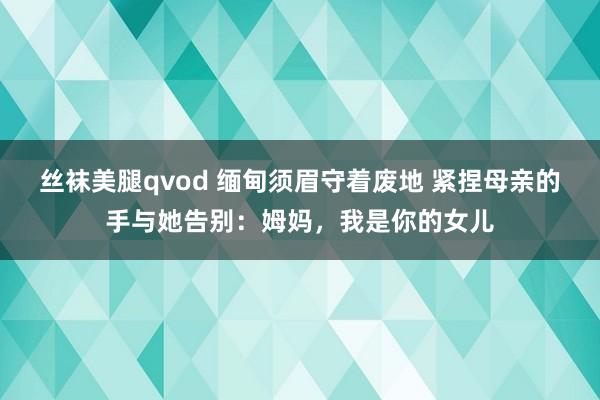 丝袜美腿qvod 缅甸须眉守着废地 紧捏母亲的手与她告别：姆妈，我是你的女儿