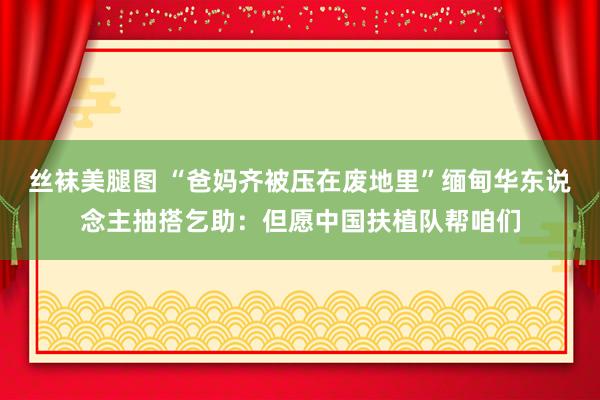 丝袜美腿图 “爸妈齐被压在废地里”缅甸华东说念主抽搭乞助：但愿中国扶植队帮咱们