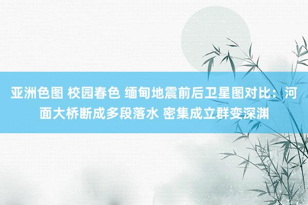 亚洲色图 校园春色 缅甸地震前后卫星图对比：河面大桥断成多段落水 密集成立群变深渊