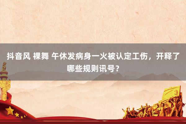 抖音风 裸舞 午休发病身一火被认定工伤，开释了哪些规则讯号？