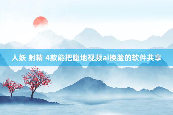 人妖 射精 4款能把腹地视频ai换脸的软件共享