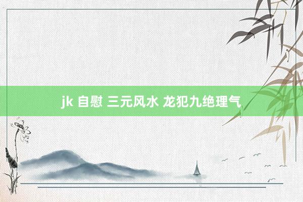 jk 自慰 三元风水 龙犯九绝理气