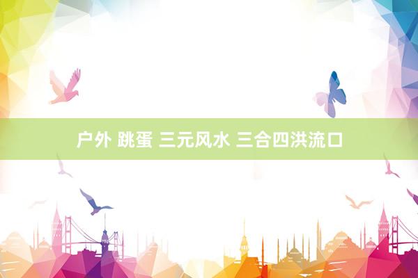 户外 跳蛋 三元风水 三合四洪流口