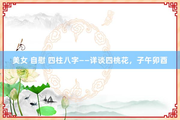 美女 自慰 四柱八字——详谈四桃花，子午卯酉