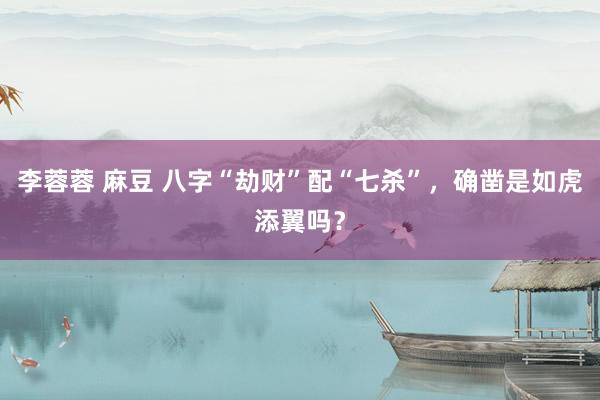 李蓉蓉 麻豆 八字“劫财”配“七杀”，确凿是如虎添翼吗？
