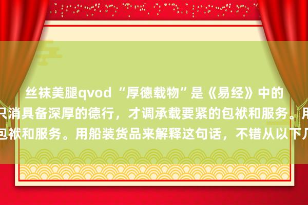 丝袜美腿qvod “厚德载物”是《易经》中的一句名言，意旨兴味是只消具备深厚的德行，才调承载要紧的包袱和服务。用船装货品来解释这句话，不错从以下几个方面明白