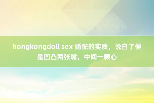 hongkongdoll sex 婚配的实质,说白了便是凹凸两张嘴,中间一颗心