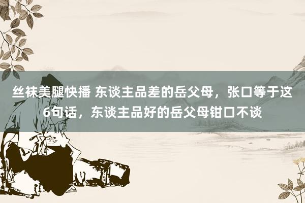 丝袜美腿快播 东谈主品差的岳父母，张口等于这6句话，东谈主品好的岳父母钳口不谈