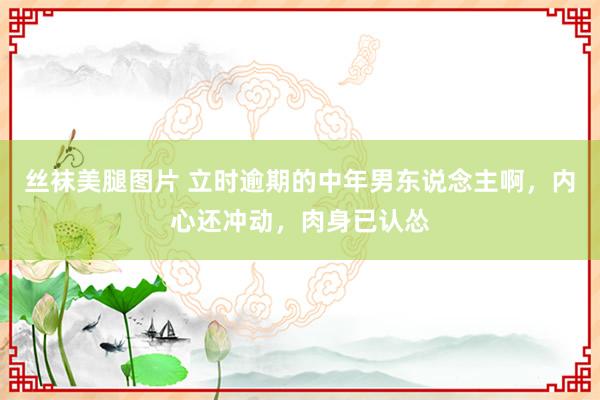 丝袜美腿图片 立时逾期的中年男东说念主啊，内心还冲动，肉身已认怂