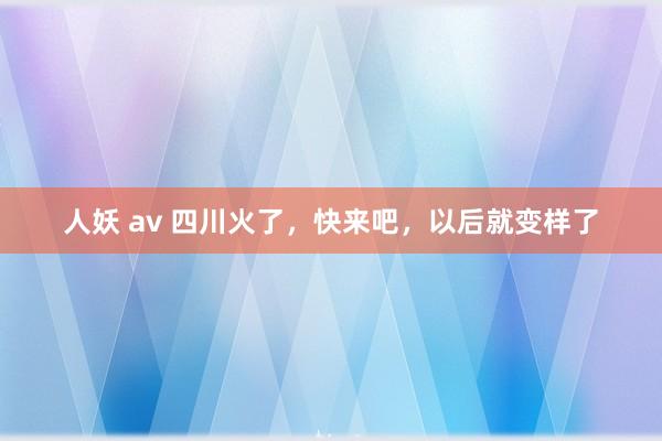 人妖 av 四川火了，快来吧，以后就变样了