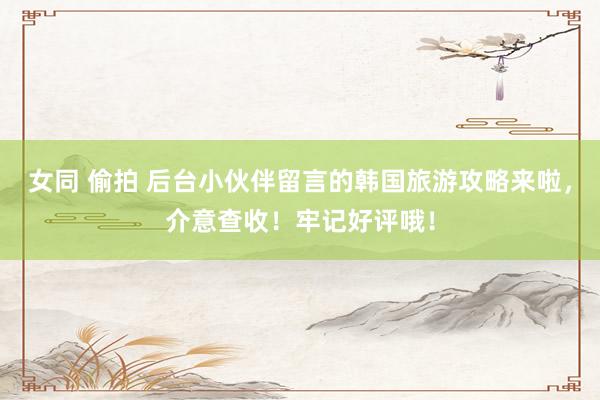 女同 偷拍 后台小伙伴留言的韩国旅游攻略来啦，介意查收！牢记好评哦！