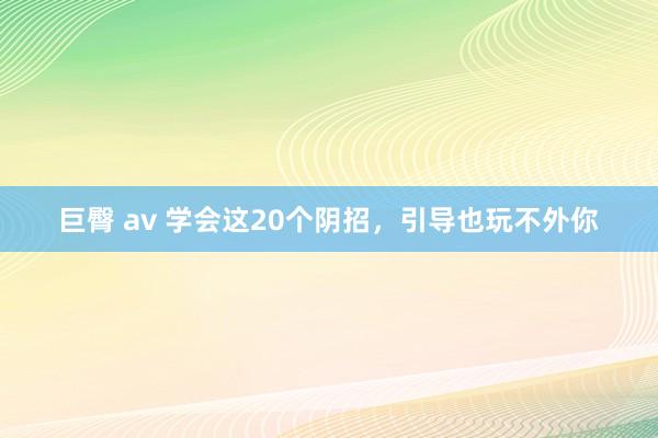 巨臀 av 学会这20个阴招,引导也玩不外你
