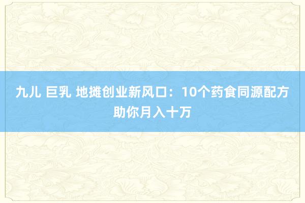 九儿 巨乳 地摊创业新风口：10个药食同源配方助你月入十万