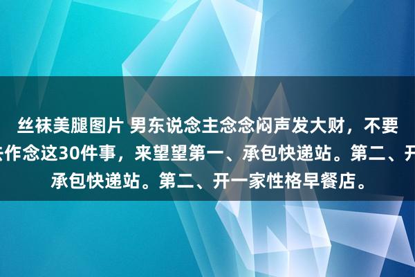 丝袜美腿图片 男东说念主念念闷声发大财,不要去打工,我漠视去作念这30件事,来望望第一、承包快递站。第二、开一家性格早餐店。