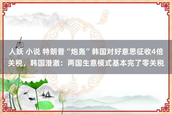 人妖 小说 特朗普“炮轰”韩国对好意思征收4倍关税，韩国澄澈：两国生意模式基本完了零关税