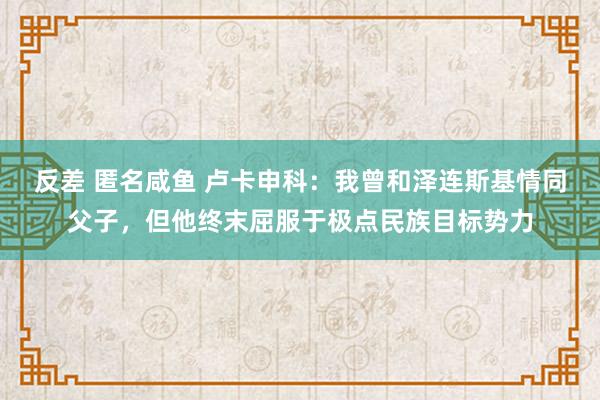 反差 匿名咸鱼 卢卡申科：我曾和泽连斯基情同父子，但他终末屈服于极点民族目标势力