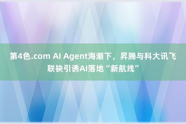 第4色.com AI Agent海潮下，昇腾与科大讯飞联袂引诱AI落地“新航线”