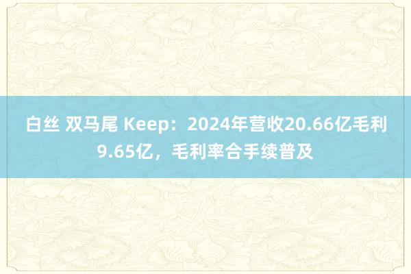 白丝 双马尾 Keep：2024年营收20.66亿毛利9.65亿，毛利率合手续普及