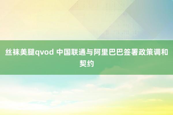 丝袜美腿qvod 中国联通与阿里巴巴签署政策调和契约
