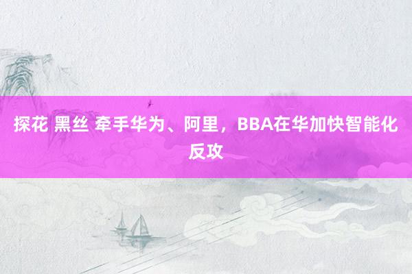 探花 黑丝 牵手华为、阿里，BBA在华加快智能化反攻